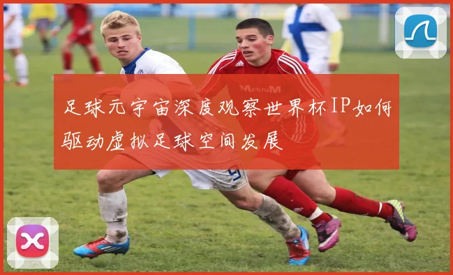 足球元宇宙深度观察世界杯IP如何驱动虚拟足球空间发展