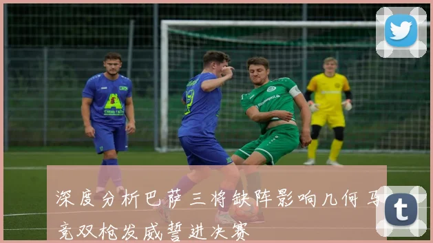 深度分析巴萨三将缺阵影响几何马竞双枪发威誓进决赛