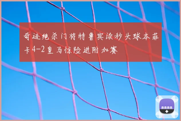奇迹绝杀门将特鲁宾读秒头球本菲卡4-2皇马惊险进附加赛