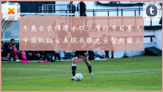 冬奥会花样滑冰双人滑短节目赛况中国队组合表现亮眼总分暂列前三