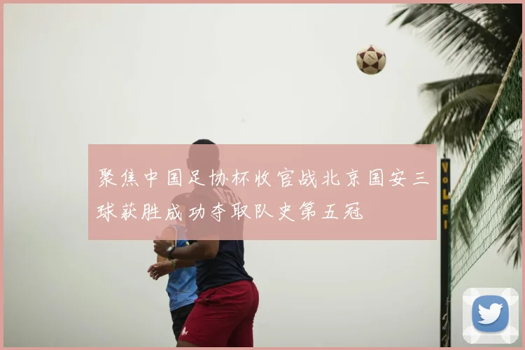 聚焦中国足协杯收官战北京国安三球获胜成功夺取队史第五冠