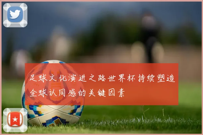 足球文化演进之路世界杯持续塑造全球认同感的关键因素