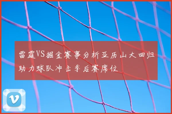 雷霆VS掘金赛事分析亚历山大回归助力球队冲击季后赛席位