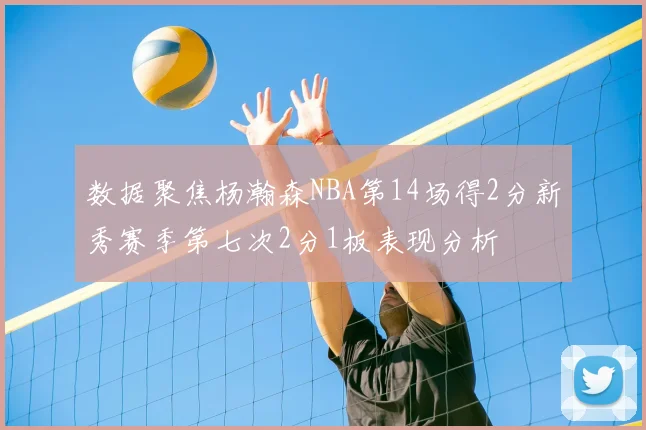 数据聚焦杨瀚森NBA第14场得2分新秀赛季第七次2分1板表现分析