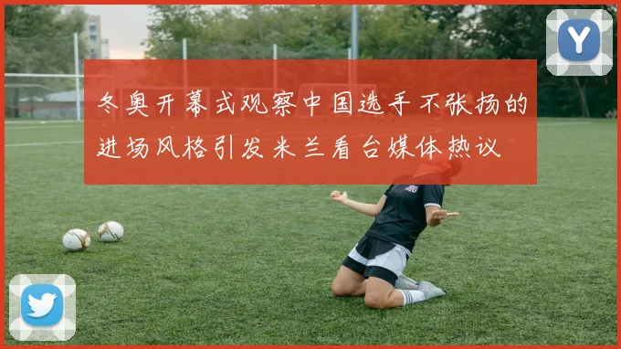 冬奥开幕式观察中国选手不张扬的进场风格引发米兰看台媒体热议