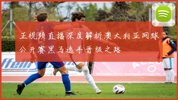 正视频直播深度解析澳大利亚网球公开赛黑马选手晋级之路